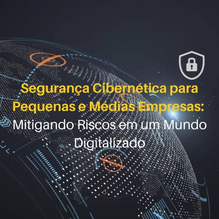 Segurança Cibernética para Pequenas e Médias Empresas: Mitigando Riscos em um Mundo Digitalizado