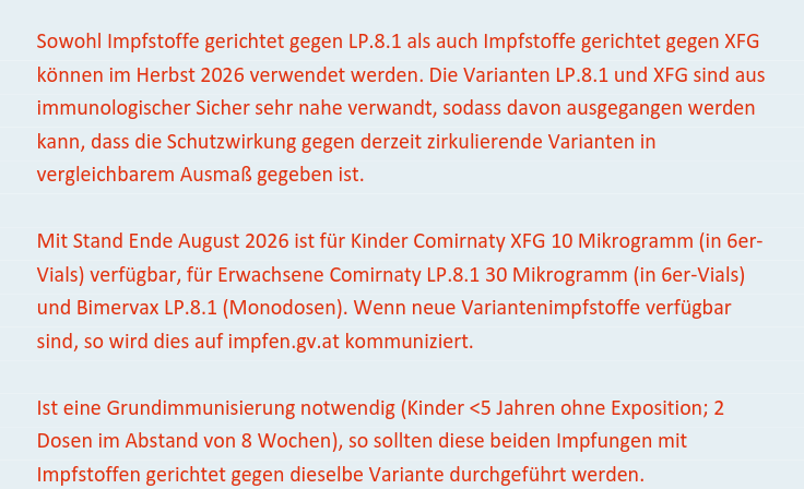 Sowohl Impfstoffe gerichtet gegen LP.8.1 als auch Impfstoffe gerichtet gegen XFG können im Herbst 2026 verwendet werden. Die Varianten LP.8.1 und XFG sind aus immunologischer Sicher sehr nahe verwandt, sodass davon ausgegangen werden kann, dass die Schutzwirkung gegen derzeit zirkulierende Varianten in vergleichbarem Ausmaß gegeben ist. Mit Stand Ende August 2026 ist für Kinder Comirnaty XFG 10 Mikrogramm (in 6er- Vials) verfügbar, für Erwachsene Comirnaty LP.8.1 30 Mikrogramm (in 6er-Vials) und Bimervax LP.8.1 (Monodosen). Wenn neue Variantenimpfstoffe verfügbar sind, so wird dies auf impfen.gv.at kommuniziert.